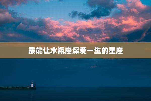 最能让水瓶座深爱一生的星座