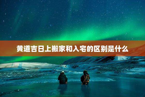 黄道吉日上搬家和入宅的区别是什么