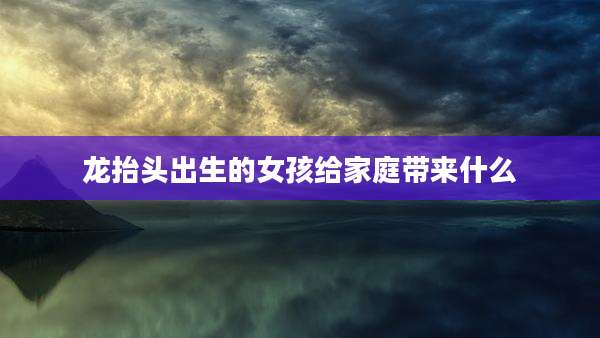 龙抬头出生的女孩给家庭带来什么