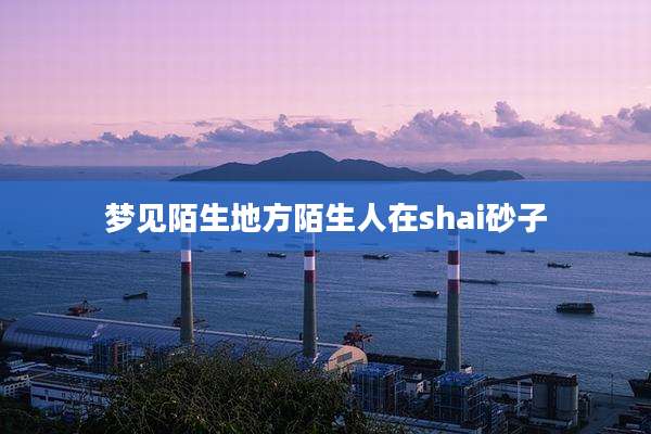 梦见陌生地方陌生人在shai砂子