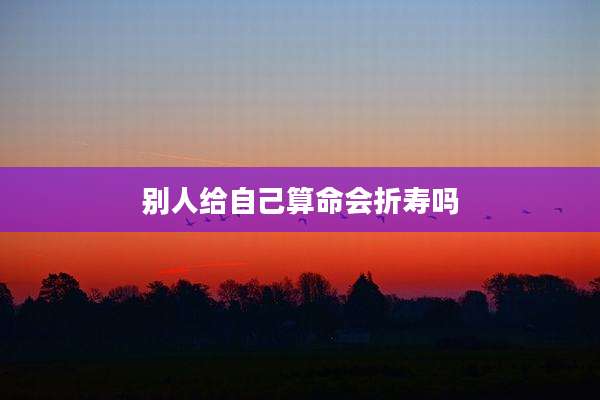 别人给自己算命会折寿吗