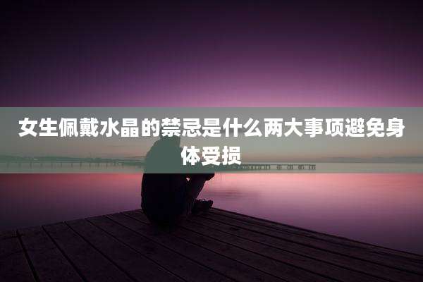 女生佩戴水晶的禁忌是什么两大事项避免身体受损