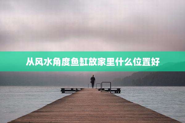 从风水角度鱼缸放家里什么位置好