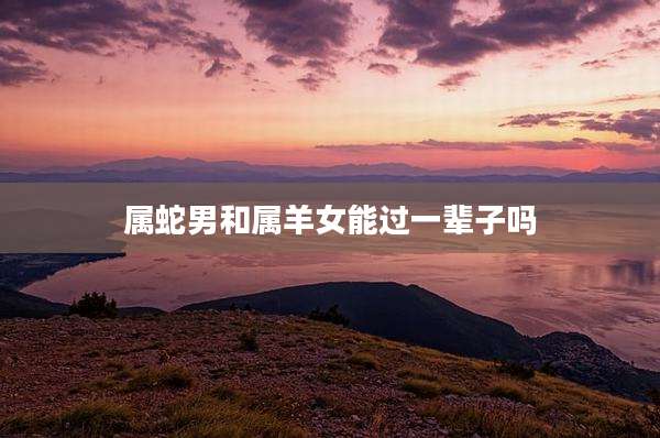 属蛇男和属羊女能过一辈子吗