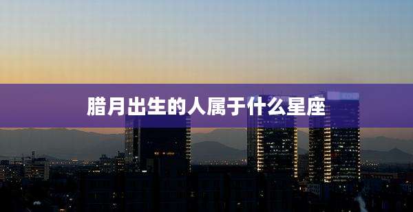腊月出生的人属于什么星座