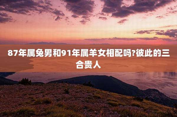 87年属兔男和91年属羊女相配吗?彼此的三合贵人