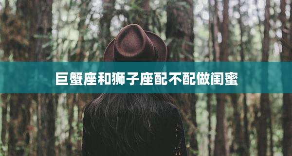 巨蟹座和狮子座配不配做闺蜜