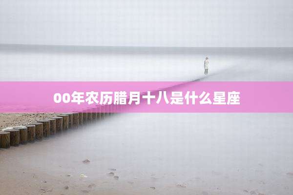 00年农历腊月十八是什么星座