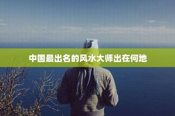 中国最出名的风水大师出在何地