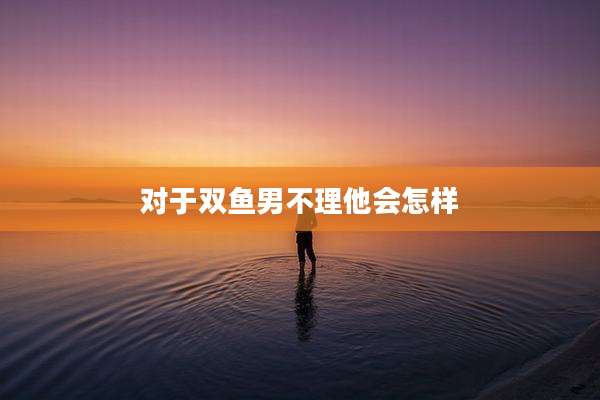对于双鱼男不理他会怎样