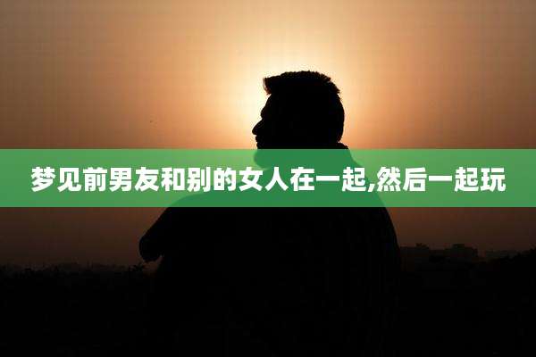 梦见前男友和别的女人在一起,然后一起玩