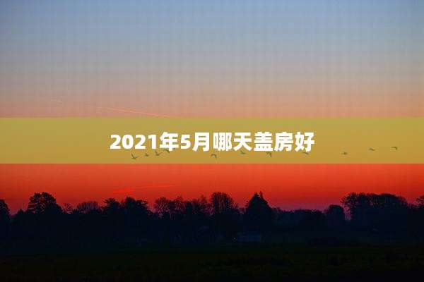 2021年5月哪天盖房好
