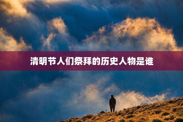 清明节人们祭拜的历史人物是谁