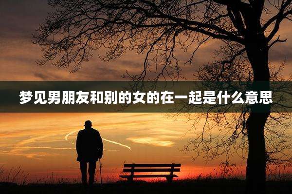 梦见男朋友和别的女的在一起是什么意思