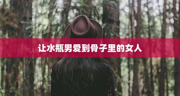 让水瓶男爱到骨子里的女人
