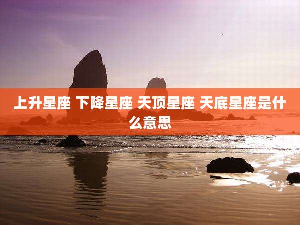 上升星座 下降星座 天顶星座 天底星座是什么意思