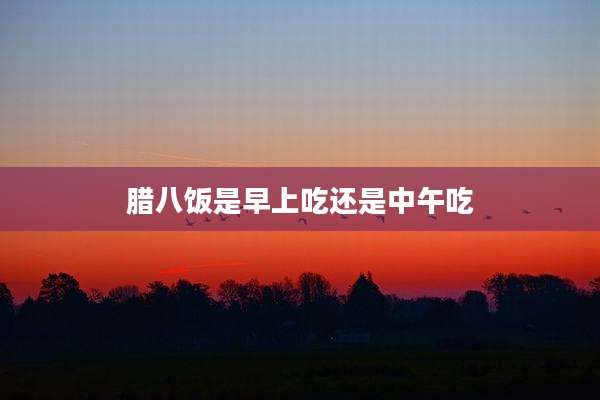 腊八饭是早上吃还是中午吃