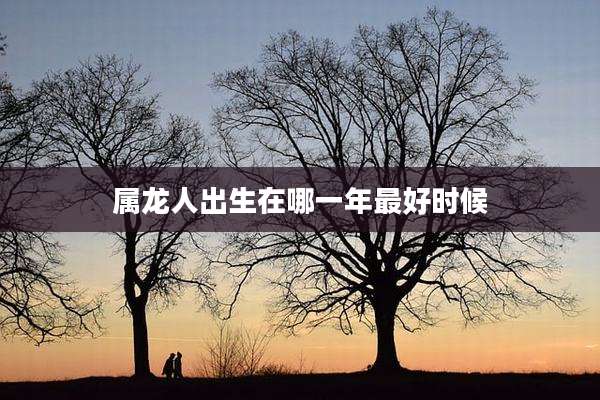 属龙人出生在哪一年最好时候