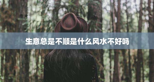 生意总是不顺是什么风水不好吗