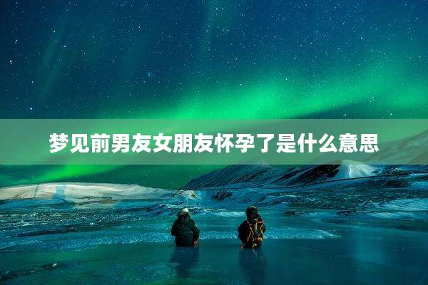 梦见前男友女朋友怀孕了是什么意思