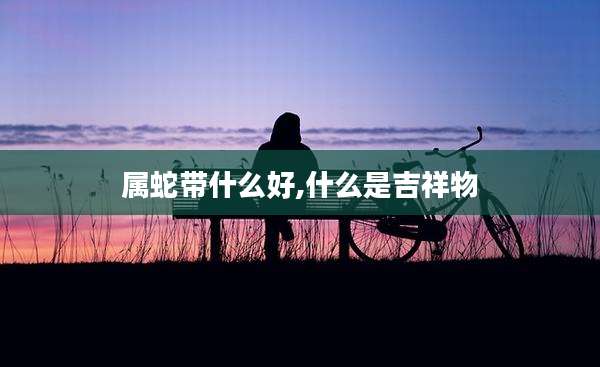属蛇带什么好,什么是吉祥物