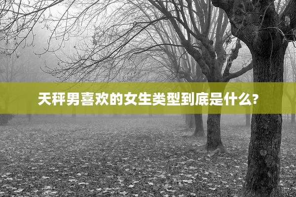 天秤男喜欢的女生类型到底是什么?