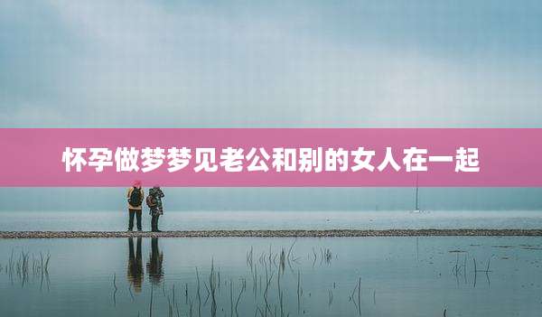 怀孕做梦梦见老公和别的女人在一起