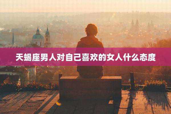 天蝎座男人对自己喜欢的女人什么态度