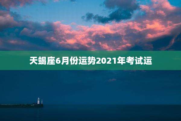 天蝎座6月份运势2021年考试运