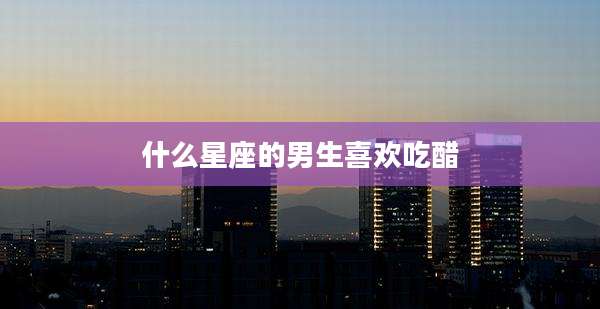 什么星座的男生喜欢吃醋
