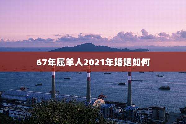 67年属羊人2021年婚姻如何