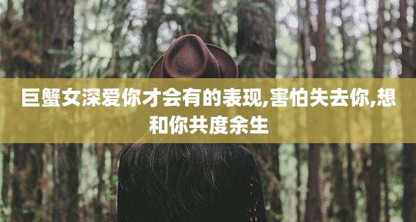 巨蟹女深爱你才会有的表现,害怕失去你,想和你共度余生