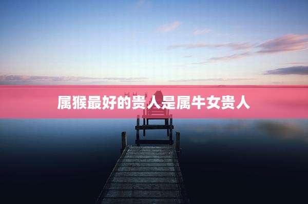 属猴最好的贵人是属牛女贵人