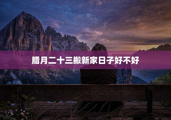 腊月二十三搬新家日子好不好