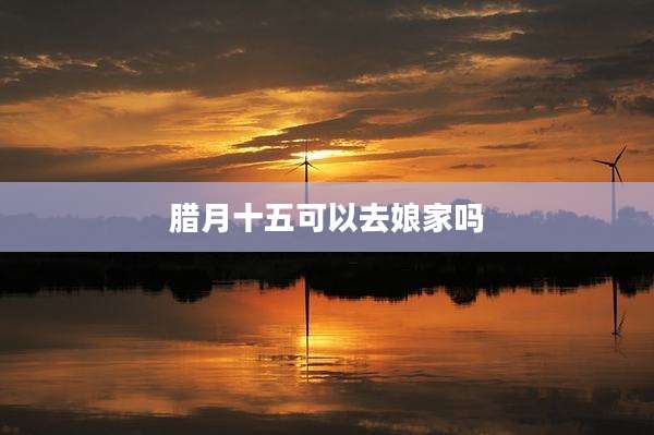 腊月十五可以去娘家吗
