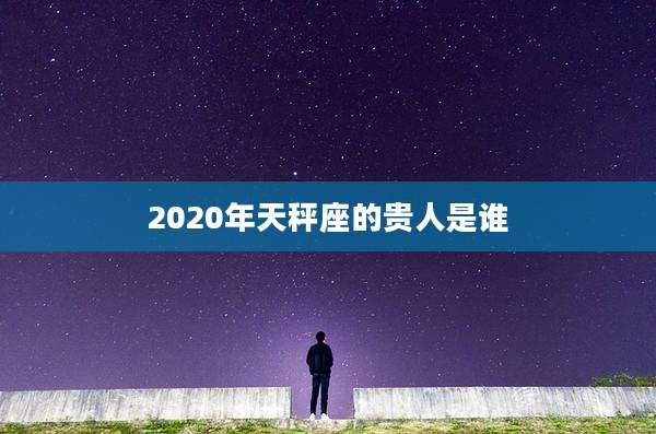 2020年天秤座的贵人是谁