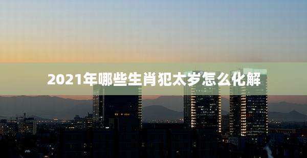 2021年哪些生肖犯太岁怎么化解