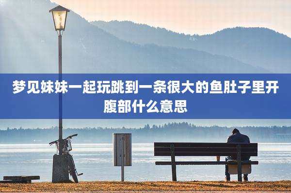 梦见妹妹一起玩跳到一条很大的鱼肚子里开腹部什么意思