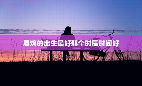 属鸡的出生最好那个时辰时间好