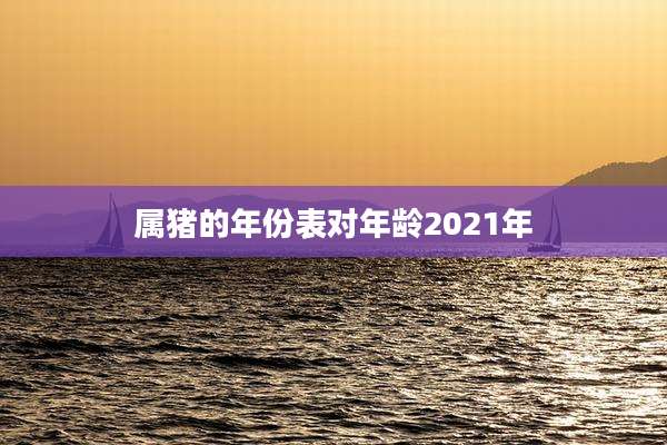 属猪的年份表对年龄2021年