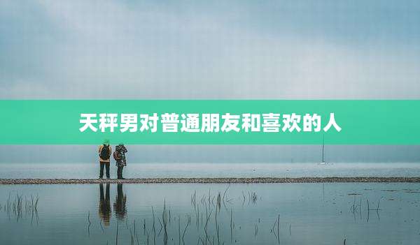 天秤男对普通朋友和喜欢的人