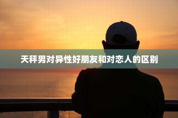 天秤男对异性好朋友和对恋人的区别