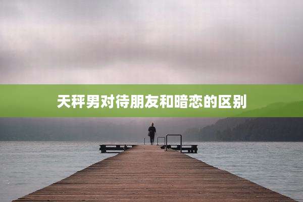 天秤男对待朋友和暗恋的区别
