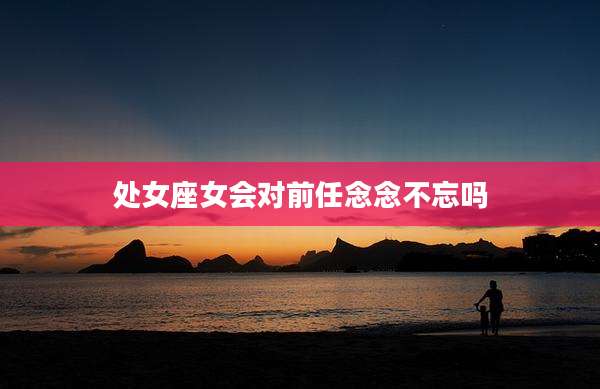处女座女会对前任念念不忘吗