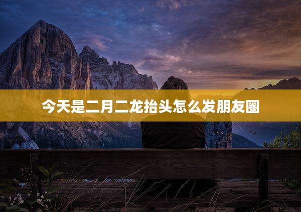 今天是二月二龙抬头怎么发朋友圈