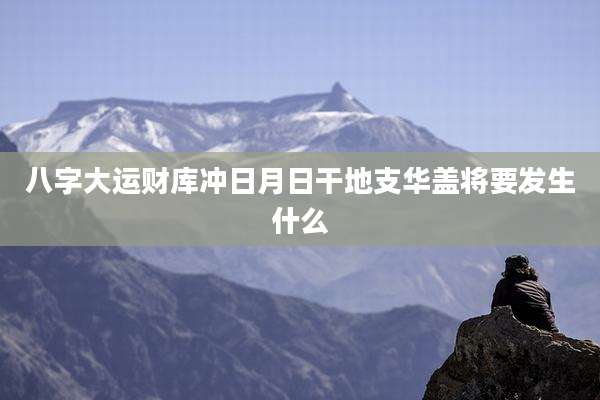 八字大运财库冲日月日干地支华盖将要发生什么