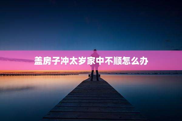 盖房子冲太岁家中不顺怎么办
