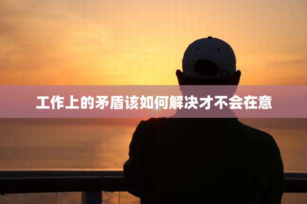 工作上的矛盾该如何解决才不会在意