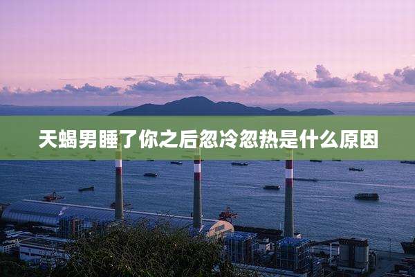 天蝎男睡了你之后忽冷忽热是什么原因
