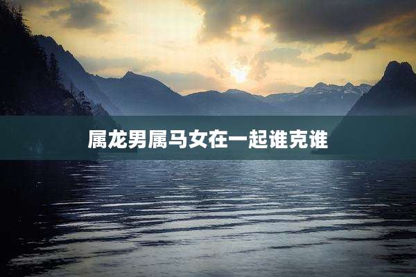 属龙男属马女在一起谁克谁